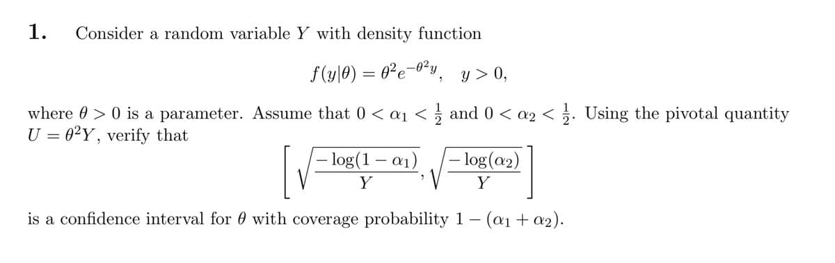 Consider a random variable Y with density function
1.
f (y|0) = 0²e-o²y¸
y > 0,
where 0 > 0 is a parameter. Assume that 0 < aj < 5 and 0 < a2 < 5. Using the pivotal quantity
U = 0²Y, verify that
- log(1 -
a1)
– log(a2)
Y
Y
is a confidence interval for 0 with coverage probability 1 – (a1 + a2).
