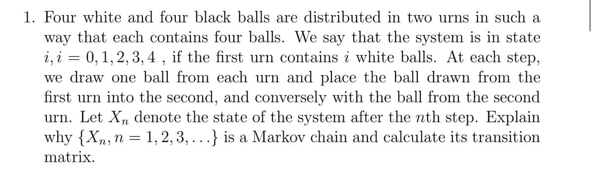 1. Four white and four black balls are distributed in two urns in such a
way that each contains four balls. We say that the system is in state
i, i = 0, 1, 2, 3, 4 , if the first urn contains i white balls. At each step,
we draw one ball from each urn and place the ball drawn from the
first urn into the second, and conversely with the ball from the second
urn. Let X, denote the state of the system after the nth step. Explain
why {Xn,n = 1, 2, 3, . . } is a Markov chain and calculate its transition
matrix.
