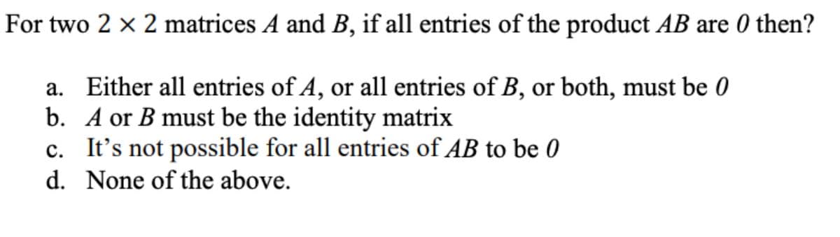 For two 2 x 2 matrices A and B, if all entries of the product AB are 0 then?
a. Either all entries of A, or all entries of B, or both, must be 0
b. A or B must be the identity matrix
c. It's not possible for all entries of AB to be 0
d. None of the above.