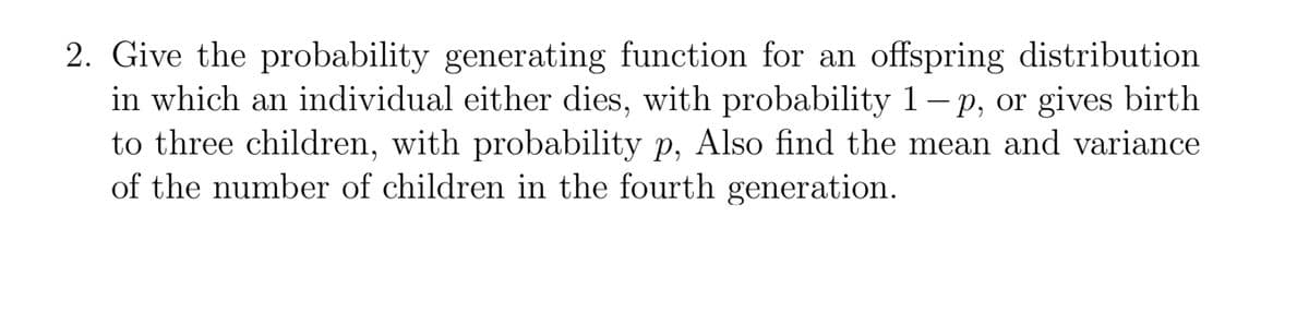2. Give the probability generating function for an offspring distribution
in which an individual either dies, with probability 1- p, or gives birth
to three children, with probability p, Also find the mean and variance
of the number of children in the fourth generation.
