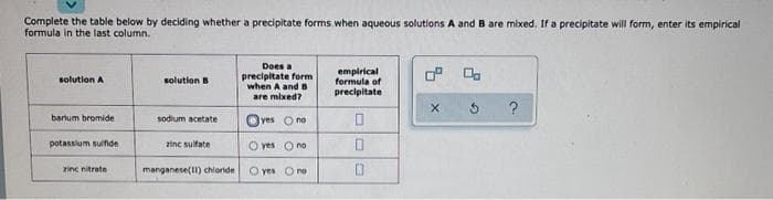 Complete the table below by deciding whether a precipitate forms when aqueous solutions A and B are mixed, If a precipitate will form, enter its empirical
formula in the last column.
Does a
precipitate form
when A and s
are mixed?
empirical
formula of
precipitate
solution A
solution B
?
barium bromide
sodium acetate
lyes Ono
potassium sulfide
zinc sulfate
O yes Ono
zinc nitrate
manganese(1) chloride
O yes O no
