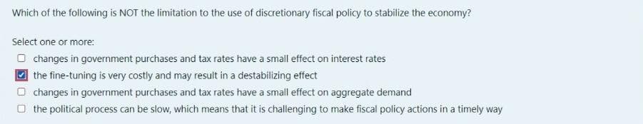 Which of the following is NOT the limitation to the use of discretionary fiscal policy to stabilize the economy?
Select one or more:
O changes in government purchases and tax rates have a small effect on interest rates
the fine-tuning is very costly and may result in a destabilizing effect
O changes in government purchases and tax rates have a small effect on aggregate demand
O the political process can be slow, which means that it is challenging to make fiscal policy actions in a timely way
