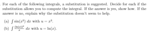 For each of the following integrals, a substitution is suggested. Decide for each if the
substitution allows you to compute the integral. If the answer is yes, show how. If the
answer is no, explain why the substitution doesn't seem to help.
(a) S sin(r*) dr with u =
(b) ma)* dz with u = In(x).
