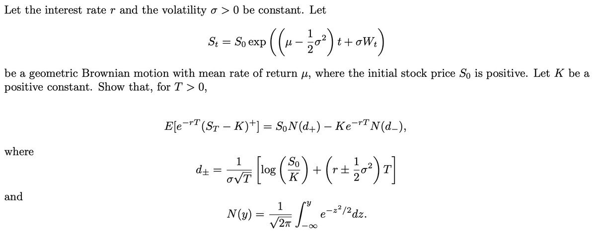 Let the interest rate r and the volatility o > 0 be constant. Let
((---) + ow.)
1
St = So exp
be a geometric Brownian motion with mean rate of return u, where the initial stock price S is positive. Let K be a
positive constant. Show that, for T > 0,
E[e¬r"(ST – K)+] = S,N(d+) – Ke¬r"N(d_),
-rT
-
where
(2) (
So
+
K
1
1
d+
log
T
oVT
and
1
N(y) =
/2T
e-=2/2 dz.
