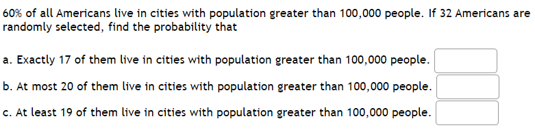 60% of all Americans live in cities with population greater than 100,000 people. If 32 Americans are
randomly selected, find the probability that
a. Exactly 17 of them live in cities with population greater than 100,000 people.
b. At most 20 of them live in cities with population greater than 100,000 people.
c. At least 19 of them live in cities with population greater than 100,000 people.
