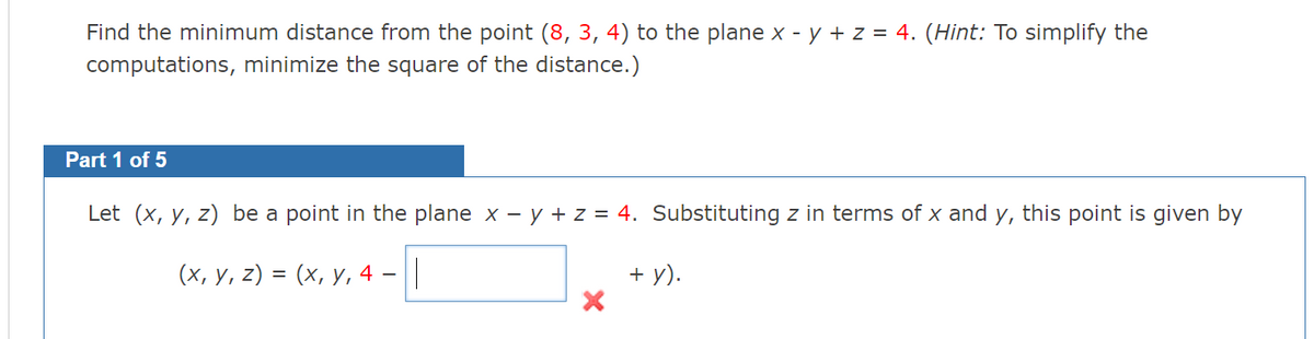 Find the minimum distance from the point (8, 3, 4) to the plane x - y + z = 4. (Hint: To simplify the
computations, minimize the square of the distance.)
Part 1 of 5
Let (x, y, z) be a point in the plane x - y + z = 4. Substituting z in terms of x and y, this point is given by
(х, у, 2) %3D (х, у, 4 -||
+ y).
