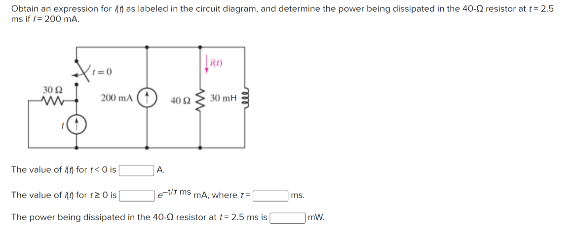 Obtain an expression for (t) as labeled in the circuit diagram, and determine the power being dissipated in the 4O-N resistor at t = 2.5
ms if /= 200 mA.
30 Ω
200 mA
40 Ω
30 mH
The value of (t) for t<0 is
A.
The value of (t) for t20 is[
e-t/T ms mA. where 1=|
ms.
The power being dissipated in the 40-Q resistor at t= 2.5 ms is
mW.
