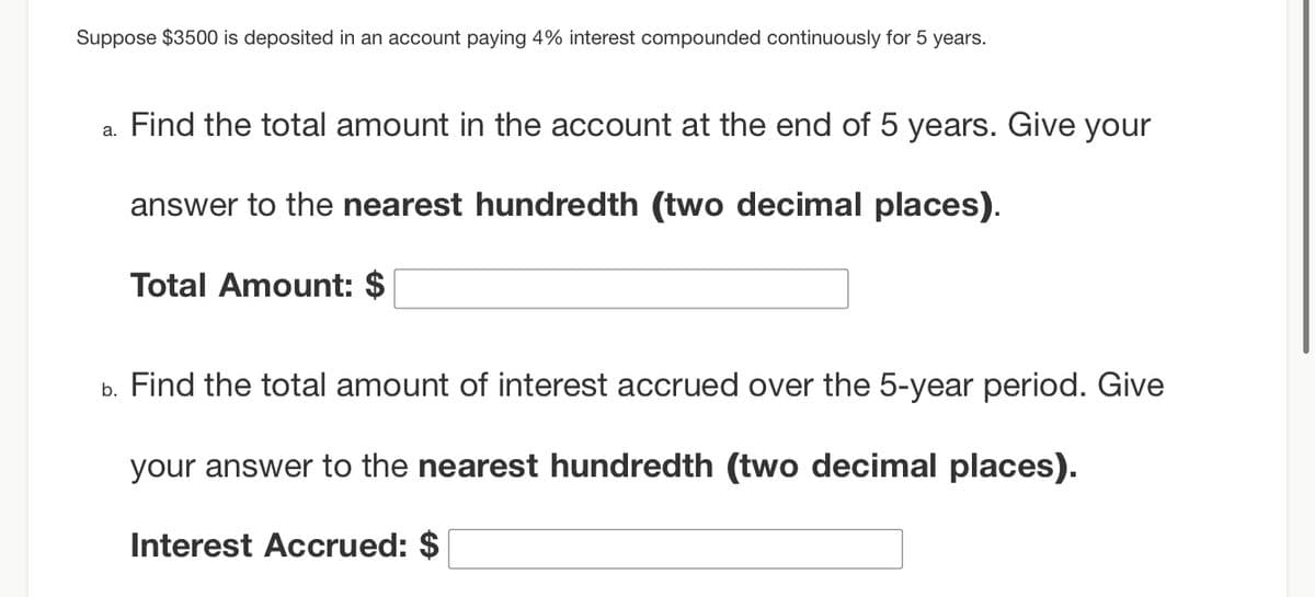Suppose $3500 is deposited in an account paying 4% interest compounded continuously for 5 years.
a. Find the total amount in the account at the end of 5 years. Give your
answer to the nearest hundredth (two decimal places).
Total Amount: $
b. Find the total amount of interest accrued over the 5-year period. Give
your answer to the nearest hundredth (two decimal places).
Interest Accrued: $