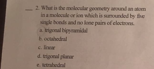 2. What is the molecular geometry around an atom
in a molecule or ion which is surrounded by five
single bonds and no lone pairs of electrons.
a. trigonal bipyramidal
b. octahedral
c. linear
d. trigonal planar
e. tetrahedral
