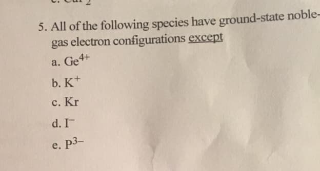 5. All of the following species have ground-state noble-
gas electron configurations except
a. Ge4+
b. K+
c. Kr
d. I
e. p3
