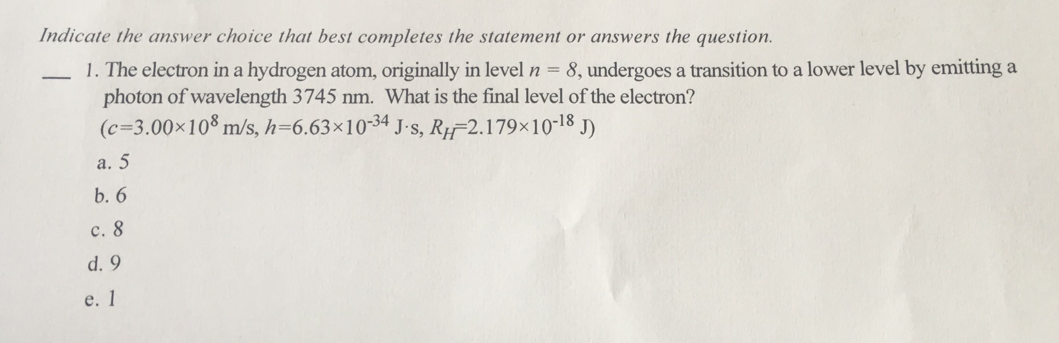 Indicate the answer choice that best comple tes the statement or answers the question.
1. The electron in a hydrogen atom, originally in level
photon of wavelength 3745 nm. What is the final level of the electron?
(c-3.00x108 m/s, h=6.63x10-34 J.s, R 2.179x10-18 J)
8, undergoes a transition to a lower level by emitting a
a. 5
b. 6
c. 8
d. 9
e. 1
