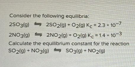 Consider the following equilibria:
2SO3(g) 4 2SO2(g) + O2(g) Kc = 2.3 × 10-7
2NO3(9)
S 2NO2(g) + O2(g) Kc = 1.4 × 10-3
Calculate the equilibrium constant for the reaction
SO2(g) + NO3(g9) s SO3(9) + NO2(g)
