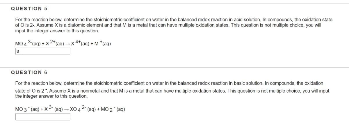 QUESTION 5
For the reaction below, determine the stoichiometric coefficient on water in the balanced redox reaction in acid solution. In compounds, the oxidation state
of O is 2-. Assume X is a diatomic element and that M is a metal that can have multiple oxidation states. This question is not multiple choice, you will
input the integer answer to this question.
MO 4 3 (aq) + X 2*(aq) → X 4+(aq) + M *(aq)
8
QUESTION 6
For the reaction below, determine the stoichiometric coefficient on water in the balanced redox reaction in basic solution. In compounds, the oxidation
state of O is 2. Assume X is a nonmetal and that M is a metal that can have multiple oxidation states. This question is not multiple choice, you will input
the integer answer to this question.
MO 3 (aq) + X - (aq) → XO 4 2- (aq) + MO 2 ¯ (aq)
