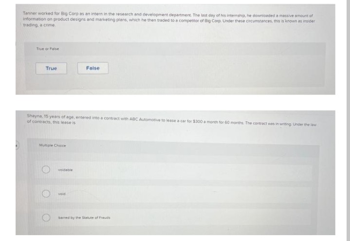 Tanner worked for Big Corp as an intern in the research and development department. The last day of his internship, he downioeded a massive amount of
information on product designs and marketing plans, which he then traded to a competitor of Big Corp. Under these circumstances, this is known as insider
trading, a crime
True or Felse
True
False
Shayna, 15 years of age, entered into a contract with ABC Automotive to lease a car for $300 a month for 60 months The contract wes in writing Under the law
of contracts, this lease is
Multple Choice
voideble
vod
bamed by the Statute of Frauds
