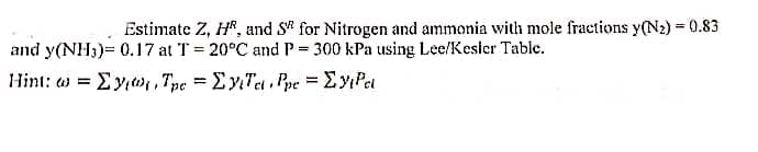 Estimate Z, HR, and S for Nitrogen and ammonia with mole fractions y(N2) = 0.83
and y(NH3)= 0.17 at T = 20°C and P= 300 kPa using Lee/Kesier Table.
Hint: w = Ey,w,, Tpe = Ey Tet , Ppe = Ey Pet
%3D
