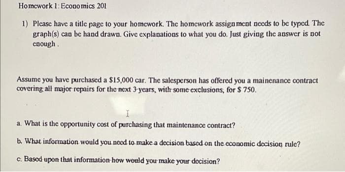 Homework 1: Economics 201
1) Please have a title page to your homework. The homework assign ment needs to be typed The
graph(s) can be hand drawn. Give explanations to what you do. Just giving the answer is not
cnough.
Assume you have purchased a $15,000 car. The salesperson has offered you a mainenance contract
covering all major repairs for the next 3 years, with some exclusions, for $ 750.
a. What is the opportunity cost of purchasing that maintenance contract?
b. What information would you nced to make a decision based on the economic decision rule?
c. Based upon that information how would you make your decision?
