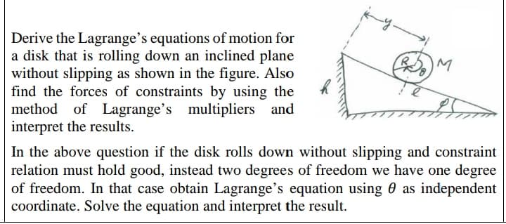 Derive the Lagrange's equations of motion for
a disk that is rolling down an inclined plane
without slipping as shown in the figure. Also
find the forces of constraints by using the
method of Lagrange's multipliers and
interpret the results.
In the above question if the disk rolls down without slipping and constraint
relation must hold good, instead two degrees of freedom we have one degree
of freedom. In that case obtain Lagrange's equation using 0 as independent
coordinate. Solve the equation and interpret the result.
M.
