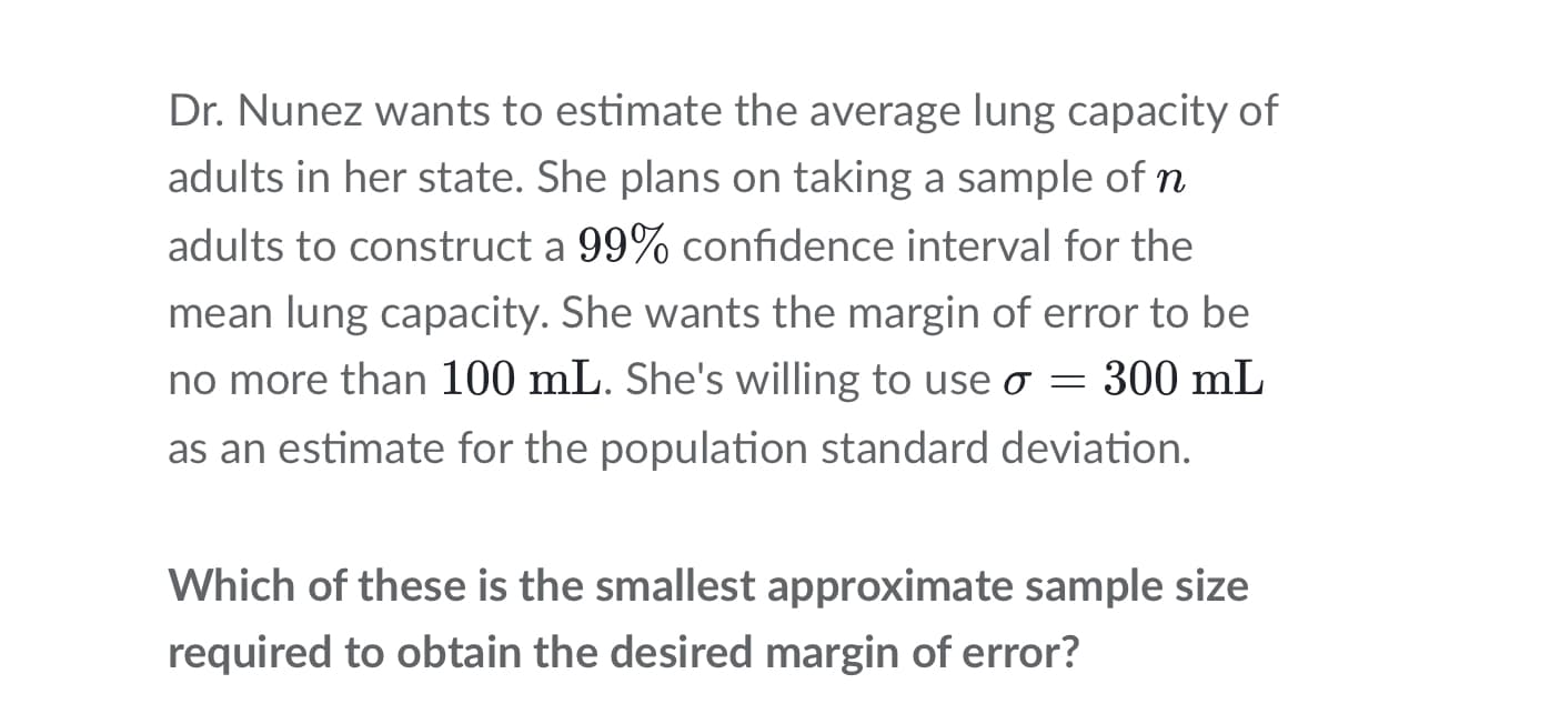 Dr. Nunez wants to estimate the average lung capacity of
adults in her state. She plans on taking a sample of n
adults to construct a 99% confidence interval for the
mean lung capacity. She wants the margin of error to be
no more than 100 mL. She's willing to use o = 300 mL
as an estimate for the population standard deviation.
Which of these is the smallest approximate sample size
required to obtain the desired margin of error?
