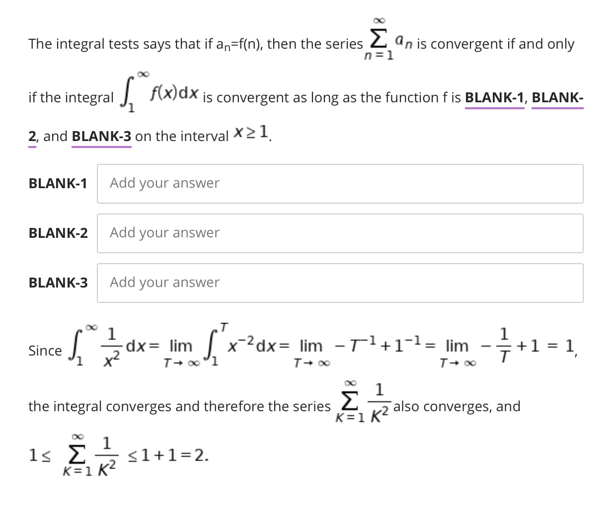 The integral tests says that if an=f(n), then the series 2 an is convergent if and only
n =1
if the integral
J F(x)dx
is convergent as long as the function f is BLANK-1, BLANK-
2, and BLANK-3 on the interval X21.
BLANK-1
Add your answer
BLANK-2
Add your answer
BLANK-3
Add your answer
.T
dx= lim
x-2dx= lim -Tl+1¬1= lim
+1 = 1
Since
the integral converges and therefore the series 2
K=1 K?
also converges, and
<1+1=2.
K=1 K2
