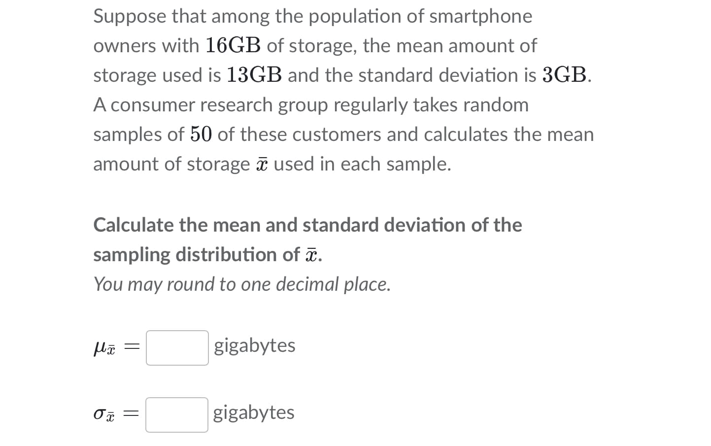 Suppose that among the population of smartphone
owners with 16GB of storage, the mean amount of
storage used is 13GB and the standard deviation is 3GB.
A consumer research group regularly takes random
samples of 50 of these customers and calculates the mean
amount of storage used in each sample.
Calculate the mean and standard deviation of the
sampling distribution of .
You may round to one decimal place.
gigabytes
gigabytes
