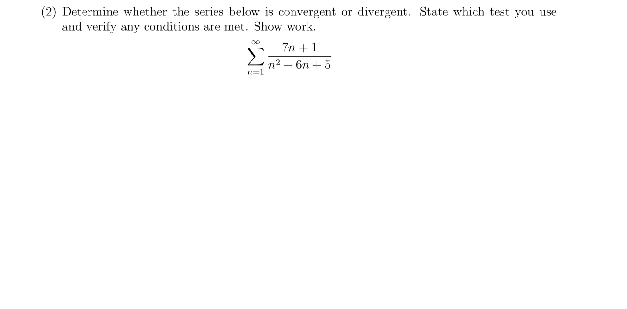 (2) Determine whether the series below is convergent or divergent. State which test you use
and verify any conditions are met. Show work.
7n +1
n2 + 6n + 5
n=1
