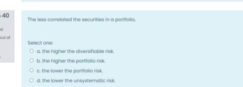 n40
The less correiated the securities in a portfolio,
out ot
Select one:
O a the higher the diversifiable risk.
O b. the higher the portfolio risk.
O . the lower the portfolio risk.
O d the lower the unsystematic risk.
