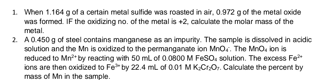 1. When 1.164 g of a certain metal sulfide was roasted in air, 0.972 g of the metal oxide
was formed. IF the oxidizing no. of the metal is +2, calculate the molar mass of the
metal.
2. A 0.450 g of steel contains manganese as an impurity. The sample is dissolved in acidic
solution and the Mn is oxidized to the permanganate ion MnO4. The MnO4 ion is
reduced to Mn2+ by reacting with 50 mL of 0.0800 M FeSO4 solution. The excess Fe2+
ions are then oxidized to Fe3+ by 22.4 mL of 0.01 M K2C12O7. Calculate the percent by
mass of Mn in the sample.
