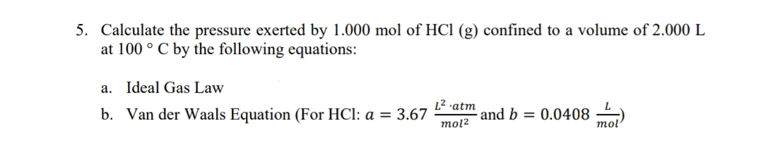 5. Calculate the pressure exerted by 1.000 mol of HCl (g) confined to a volume of 2.000 L
at 100 ° C by the following equations:
а.
Ideal Gas Law
L2 atm
b. Van der Waals Equation (For HCl: a = 3.67
and b = 0.0408
mol2
mol'
