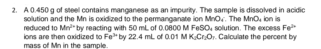 2. A 0.450 g of steel contains manganese as an impurity. The sample is dissolved in acidic
solution and the Mn is oxidized to the permanganate ion MnO4. The MnO4 ion is
reduced to Mn2+ by reacting with 50 mL of 0.0800 M FeSO4 solution. The excess Fe2+
ions are then oxidized to Fe3* by 22.4 mL of 0.01 M K2C12O7. Calculate the percent by
mass of Mn in the sample.
