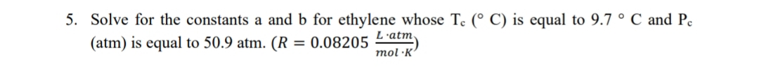 5. Solve for the constants a and b for ethylene whose Te (° C) is equal to 9.7 ° C and Pc
= 0.08205 2atm
L·atm,
(atm) is equal to 50.9 atm. (R
mol ·K’
