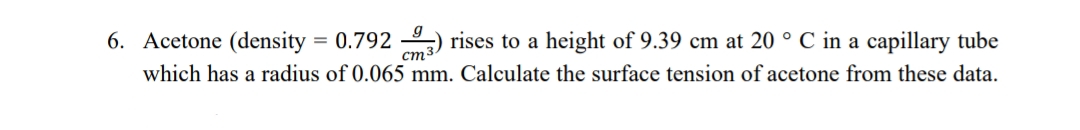 6. Acetone (density = 0.792 ) rises to a height of 9.39 cm at 20 ° C in a capillary tube
ст-
which has a radius of 0.065 mm. Calculate the surface tension of acetone from these data.
