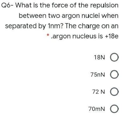 Q6- What is the force of the repulsion
between two argon nuclei when
separated by 1nm? The charge on an
.argon nucleus is +18e
18N
75nN
72 N
