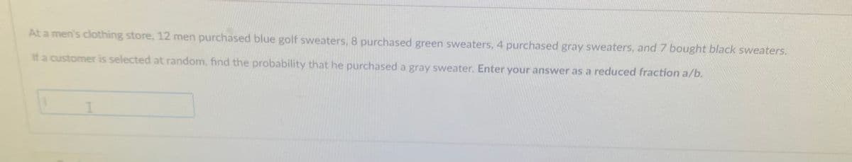 At a men's clothing store, 12 men purchased blue golf sweaters, 8 purchased green sweaters, 4 purchased gray sweaters, and 7 bought black sweaters.
If a customer is selected at random, find the probability that he purchased a gray sweater. Enter your answer as a reduced fraction a/b.
