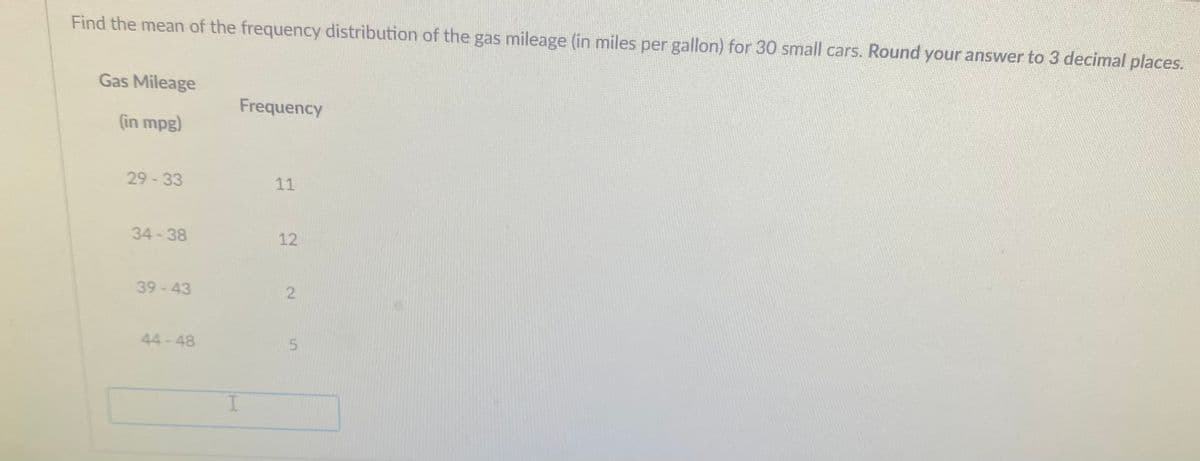 Find the mean of the frequency distribution of the gas mileage (in miles per gallon) for 30 small cars. Round your answer to 3 decimal places.
Gas Mileage
Frequency
(in mpg)
29-33
11
34-38
12
39-43
44 - 48
2.
