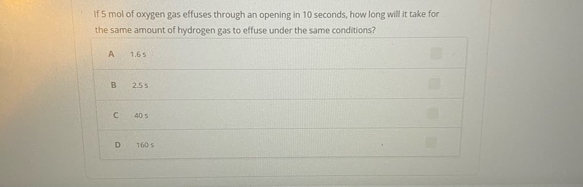 If 5 mol of oxygen gas effuses through an opening in 10 seconds, how long will it take for
the same amount of hydrogen gas to effuse under the same conditions?
1.6 s
B
2.5 s
40 s
160 s
