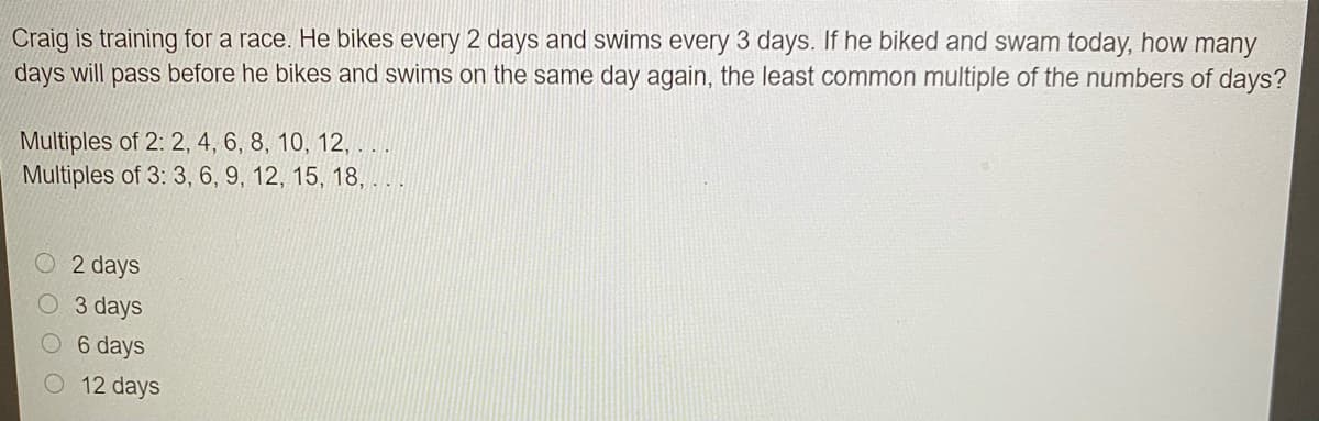 Craig is training for a race. He bikes every 2 days and swims every 3 days. If he biked and swam today, how many
days will pass before he bikes and swims on the same day again, the least common multiple of the numbers of days?
Multiples of 2: 2, 4, 6, 8, 10, 12, . ..
Multiples of 3: 3, 6, 9, 12, 15, 18,
2 days
O 3 days
6 days
12 days
O O O
