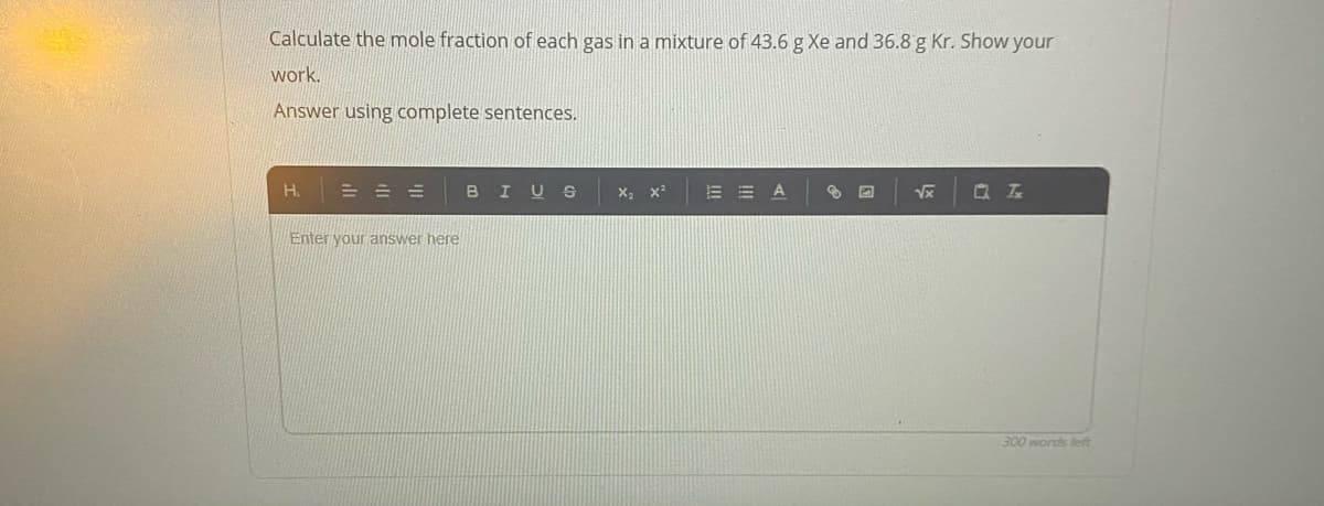 Calculate the mole fraction of each gas in a mixture of 43.6 g Xe and 36.8 g Kr. Show your
work.
Answer using complete sentences.
H.
= = =
в I
m冊A
Enter your answer here
300 words left
