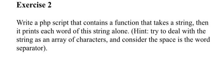 Exercise 2
Write a php script that contains a function that takes a string, then
it prints each word of this string alone. (Hint: try to deal with the
string as an array of characters, and consider the space is the word
separator).
