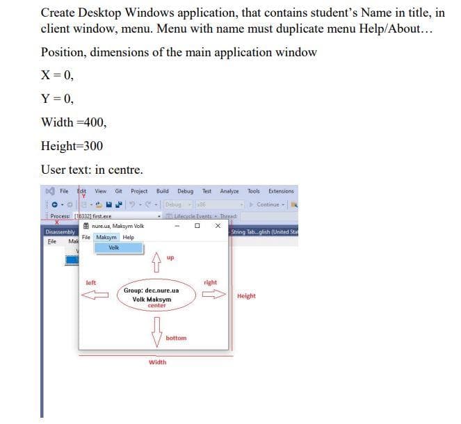 Create Desktop Windows application, that contains student's Name in title, in
client window, menu. Menu with name must duplicate menu Help/About...
Position, dimensions of the main application window
X= 0,
Y = 0,
Width =400,
Height=300
User text: in centre.
DA File Edit View
Git Project
Build
Debug
Test
Analyze
Tools Extensions
Debug 06
Continue -
Process 163321 first.ere
Lifecycle Events Threed
E nure.ua, Maksym Volk
Disassembly
Mak
String Tab.glish (United Sta
File Maksym Help
Eile
Volk
up
left
right
Group: dec.nure.ua
Height
Volk Maksym
center
bottom
width
