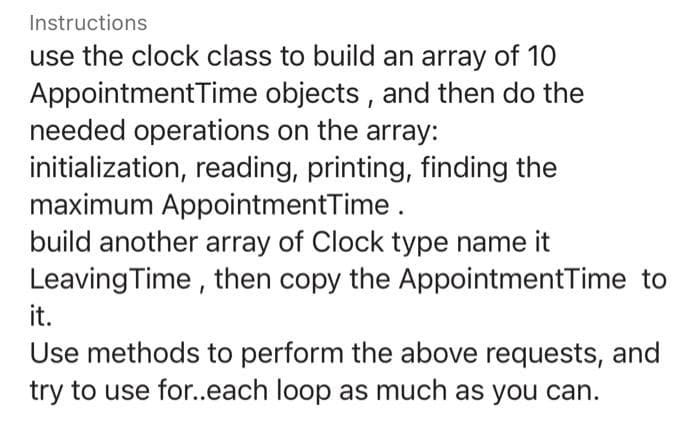 Instructions
use the clock class to build an array of 10
AppointmentTime objects , and then do the
needed operations on the array:
initialization, reading, printing, finding the
maximum AppointmentTime.
build another array of Clock type name it
Leaving Time , then copy the AppointmentTime to
it.
Use methods to perform the above requests, and
try to use fo.each loop as much as you can.
