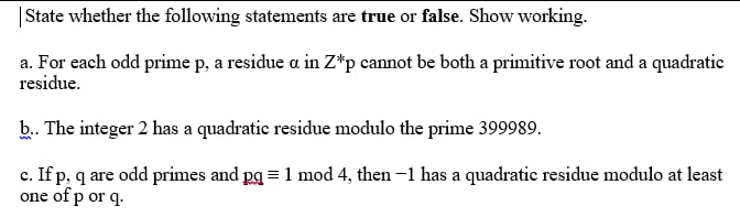 | State whether the following statements are true or false. Show working.
a. For each odd prime p, a residue a in Z*p cannot be both a primitive root and a quadratie
residue.
b. The integer 2 has a quadratic residue modulo the prime 399989.
c. If p, q are odd primes and pg = 1 mod 4, then -1 has a quadratic residue modulo at least
one of p or q.
