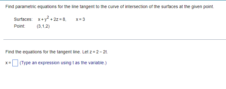 Find parametric equations for the line tangent to the curve of intersection of the surfaces at the given point.
Surfaces:
X = 3
x + y² + 2z = 8,
(3,1,2)
Point:
Find the equations for the tangent line. Let z=2-2t.
X = (Type an expression using t as the variable.)
