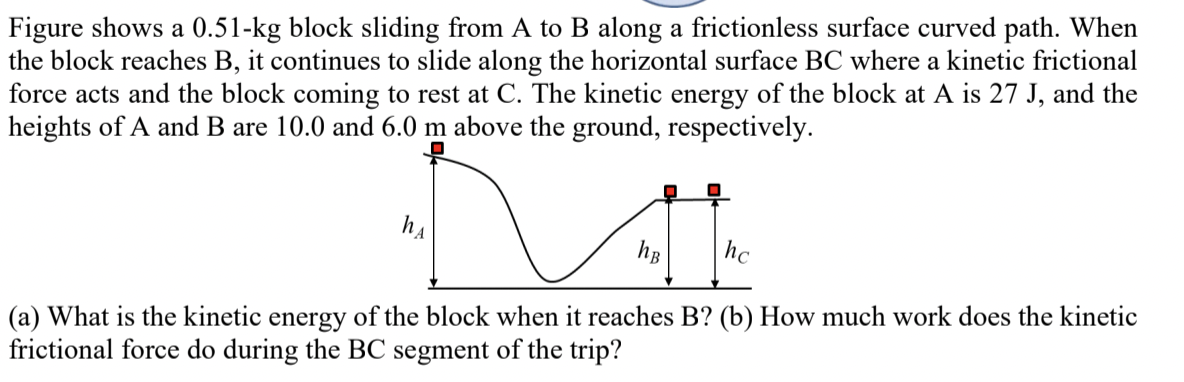 Figure shows a 0.51-kg block sliding from A to B along a frictionless surface curved path. When
the block reaches B, it continues to slide along the horizontal surface BC where a kinetic frictional
force acts and the block coming to rest at C. The kinetic energy of the block at A is 27 J, and the
heights of A and B are 10.0 and 6.0 m above the ground, respectively.
hA
hB
hc
(a) What is the kinetic energy of the block when it reaches B? (b) How much work does the kinetic
frictional force do during the BC segment of the trip?
