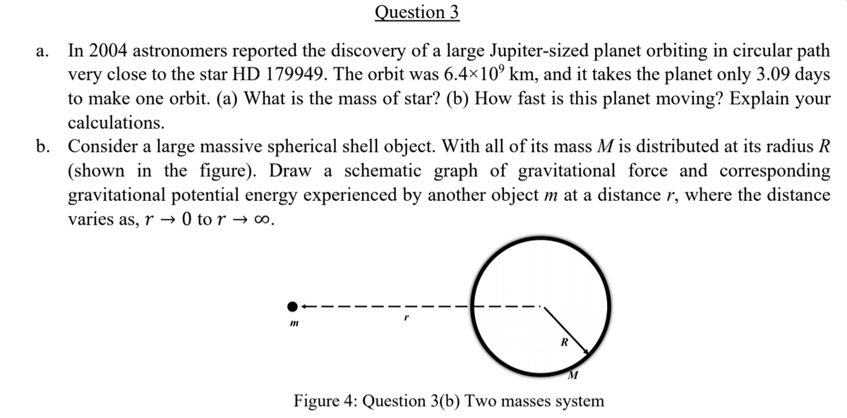 Question 3
In 2004 astronomers reported the discovery of a large Jupiter-sized planet orbiting in circular path
very close to the star HD 179949. The orbit was 6.4×10° km, and it takes the planet only 3.09 days
to make one orbit. (a) What is the mass of star? (b) How fast is this planet moving? Explain your
а.
calculations.
b. Consider a large massive spherical shell object. With all of its mass M is distributed at its radius R
(shown in the figure). Draw a schematic graph of gravitational force and corresponding
gravitational potential energy experienced by another object m at a distance r, where the distance
varies as, r → 0 to r → ∞.
R
M
Figure 4: Question 3(b) Two masses system
