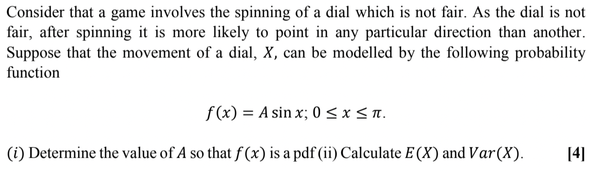 Consider that a game involves the spinning of a dial which is not fair. As the dial is not
fair, after spinning it is more likely to point in any particular direction than another.
Suppose that the movement of a dial, X, can be modelled by the following probability
function
f (x) = A sin x; 0 < x < n.
%3D
(i) Determine the value of A so that f (x) is a pdf (ii) Calculate E (X) and Var(X).
[4]
