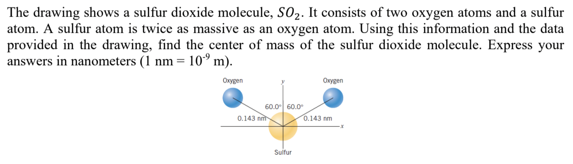 The drawing shows a sulfur dioxide molecule, S02. It consists of two oxygen atoms and a sulfur
atom. A sulfur atom is twice as massive as an oxygen atom. Using this information and the data
provided in the drawing, find the center of mass of the sulfur dioxide molecule. Express your
answers in nanometers (1 nm= 10° m).
2·
Oxygen
Oxygen
60.0° 60.0o
0.143 nm
0.143 nm
Sulfur
