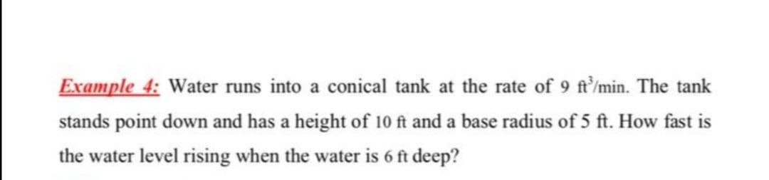 Example 4: Water runs into a conical tank at the rate of 9 ft/min. The tank
stands point down and has a height of 10 ft and a base radius of 5 ft. How fast is
the water level rising when the water is 6 ft deep?
