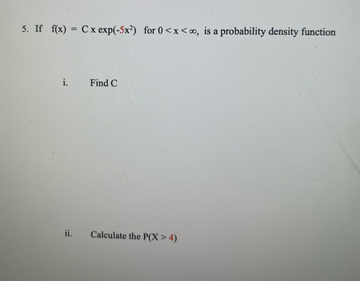 5. If f(x) = C x exp(-5x²)
for 0<x<o, is a probability density function
i.
Find C
ii.
Calculate the P(X>4)
