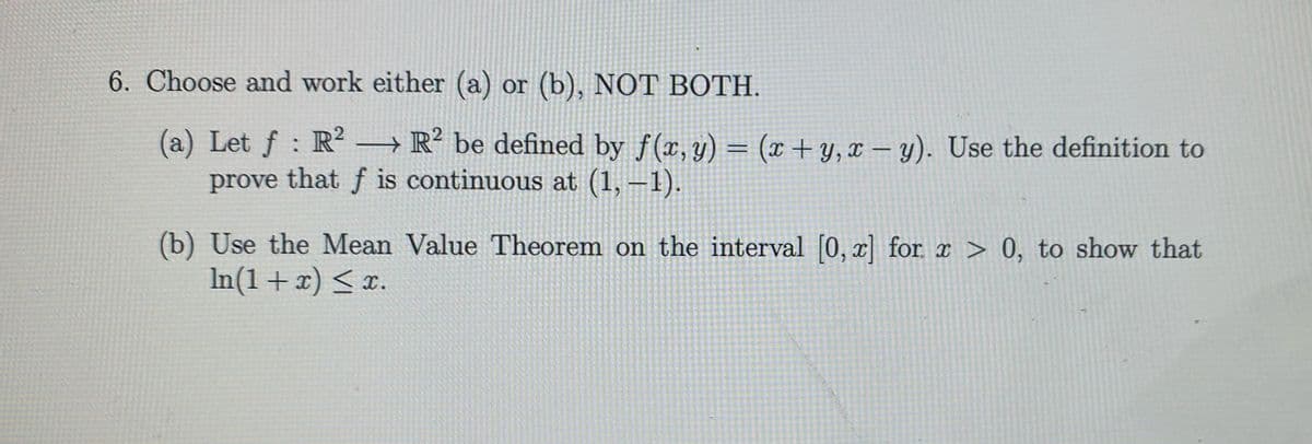 6. Choose and work either (a) or (b), NOT BOTH.
(a) Let f : R? → R? be defined by f(x, y) = (x+ y,x – y). Use the definition to
prove that f is continuous at (1, –1).
(b) Use the Mean Value Theorem on the interval [0, x] for x > 0, to show that
In(1+x) < x.
