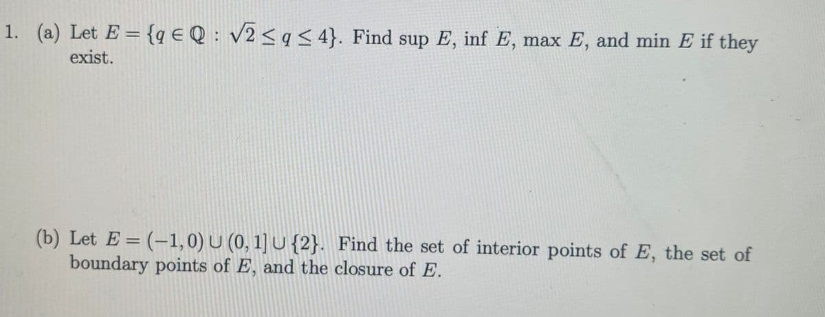 1. (a) Let E = {q € Q : v2< q < 4}. Find sup E, inf E, max E, and min E if they
exist.
(b) Let E = (-1,0) U (0, 1] U {2}. Find the set of interior points of E, the set of
boundary points of E, and the closure of E.

